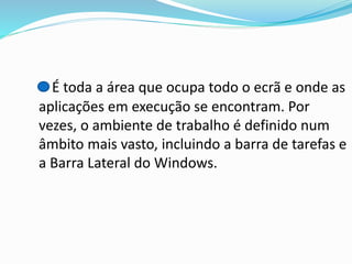É toda a área que ocupa todo o ecrã e onde as
aplicações em execução se encontram. Por
vezes, o ambiente de trabalho é definido num
âmbito mais vasto, incluindo a barra de tarefas e
a Barra Lateral do Windows.

 