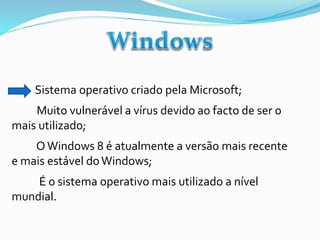 Sistema operativo criado pela Microsoft;

Muito vulnerável a vírus devido ao facto de ser o
mais utilizado;
O Windows 8 é atualmente a versão mais recente
e mais estável do Windows;
É o sistema operativo mais utilizado a nível
mundial.

 