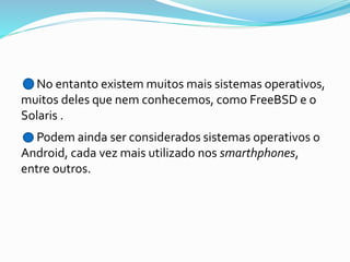No entanto existem muitos mais sistemas operativos,
muitos deles que nem conhecemos, como FreeBSD e o
Solaris .

Podem ainda ser considerados sistemas operativos o
Android, cada vez mais utilizado nos smarthphones,
entre outros.

 