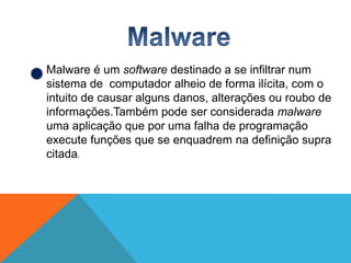 Malware é um software destinado a se infiltrar num
sistema de computador alheio de forma ilícita, com o
intuito de causar alguns danos, alterações ou roubo de
informações.Também pode ser considerada malware
uma aplicação que por uma falha de programação
execute funções que se enquadrem na definição supra
citada.

 