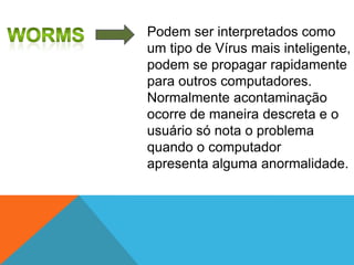 Podem ser interpretados como
um tipo de Vírus mais inteligente,
podem se propagar rapidamente
para outros computadores.
Normalmente acontaminação
ocorre de maneira descreta e o
usuário só nota o problema
quando o computador
apresenta alguma anormalidade.

 