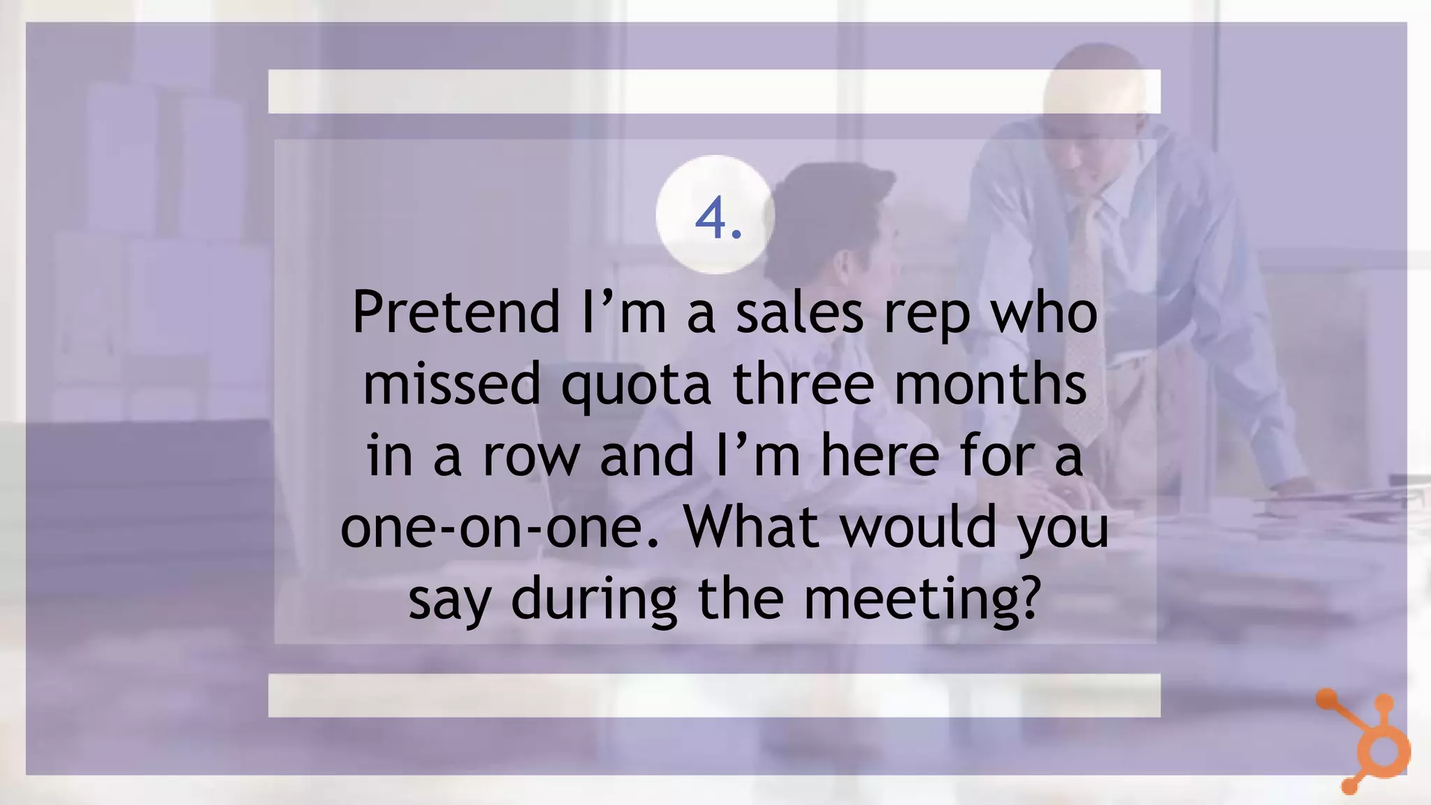 Pretend I’m a sales rep who
missed quota three months
in a row and I’m here for a
one-on-one. What would you
say during the meeting?
4.