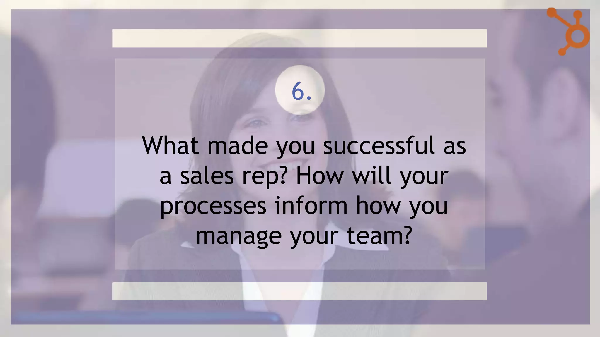 What made you successful as
a sales rep? How will your
processes inform how you
manage your team?
6.
