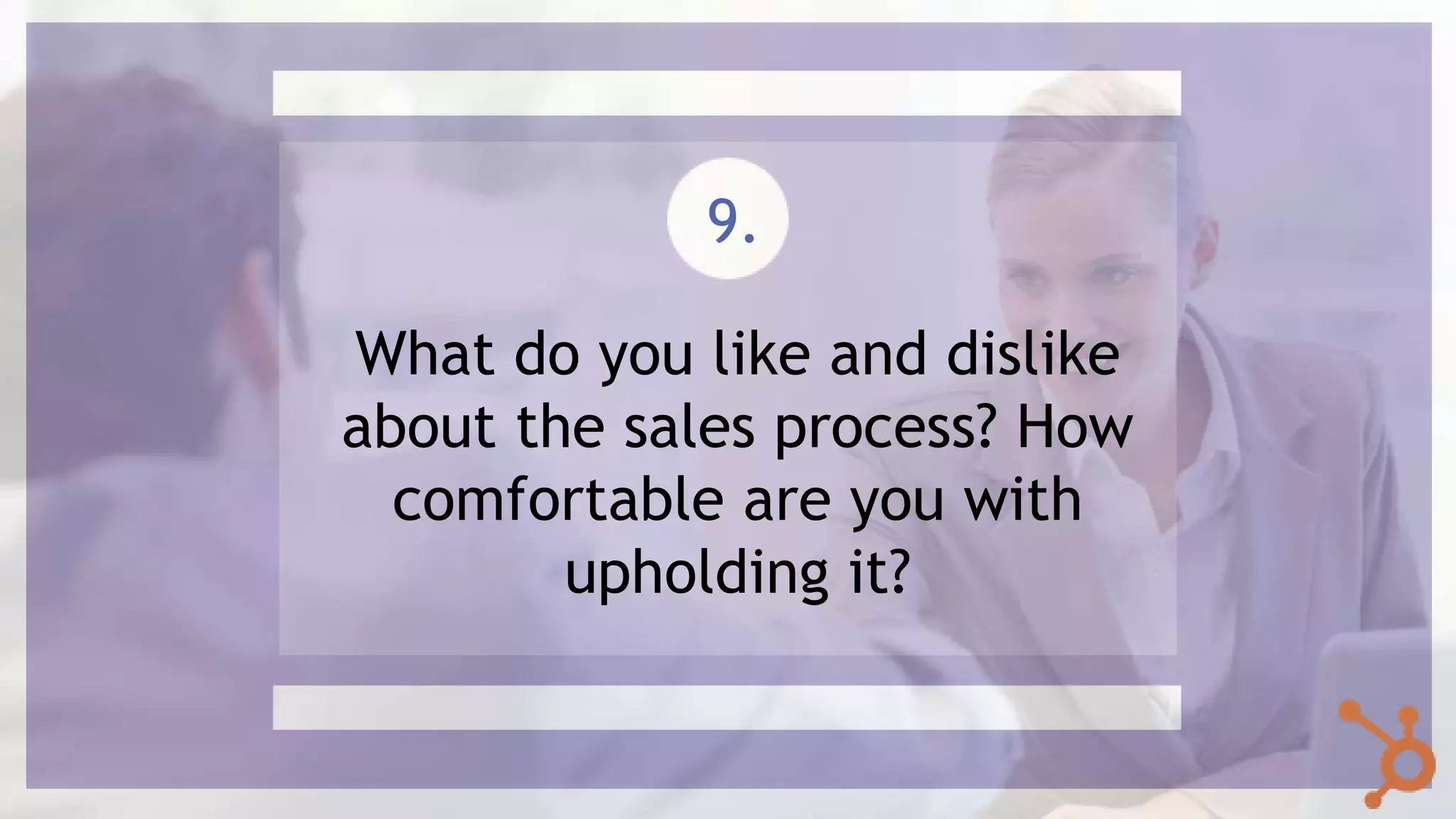 What do you like and dislike
about the sales process? How
comfortable are you with
upholding it?
9.