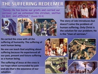 “Surely He has borne our griefs and carried our
sorrows; yet we esteemed Him stricken, smitten
by God, and afflicted.” (Isaiah 53:4)
The story of Job introduces but
doesn’t solve the problem of
human suffering. Only Christ is
the solution for our problem; He
is the “man of sorrows.”
He carried the cross with all the
suffering of humanity. The suffering of
each human being.
No one can teach God anything about
suffering because He experienced all
our past, present and future suffering
as a human being.
The suffering of Jesus at the cross is
our hope when surrounded by pain
and sin; that’s the assurance of our
salvation.
 