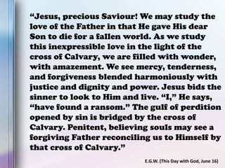 “Jesus, precious Saviour! We may study the
love of the Father in that He gave His dear
Son to die for a fallen world. As we study
this inexpressible love in the light of the
cross of Calvary, we are filled with wonder,
with amazement. We see mercy, tenderness,
and forgiveness blended harmoniously with
justice and dignity and power. Jesus bids the
sinner to look to Him and live. “I,” He says,
“have found a ransom.” The gulf of perdition
opened by sin is bridged by the cross of
Calvary. Penitent, believing souls may see a
forgiving Father reconciling us to Himself by
that cross of Calvary.”
E.G.W. (This Day with God, June 16)
 