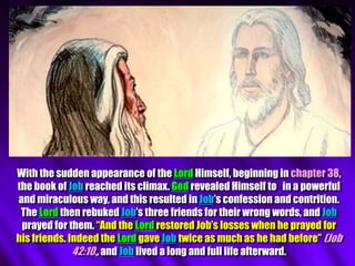 With the sudden appearance of the Lord Himself, beginning in chapter 38,
the book of Job reached its climax. God revealed Himself to in a powerful
and miraculous way, and this resulted in Job’s confession and contrition.
The Lord then rebuked Job’s three friends for their wrong words, and Job
prayed for them. “And the Lord restored Job’s losses when he prayed for
his friends. Indeed the Lord gave Job twice as much as he had before” (Job
42:10,, and Job lived a long and full life afterward.
 