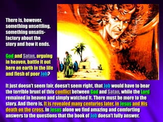 There is, however,
something unsettling,
something unsatis-
factory about the
story and how it ends.
God and Satan, arguing
in heaven, battle it out
here on earth in the life
and flesh of poor Job?
It just doesn’t seem fair, doesn’t seem right, that Job would have to bear
the terrible brunt of this conflict between God and Satan, while the Lord
remained in heaven and simply watched it. There must be more to the
story. And there is. It is revealed many centuries later, in Jesus and His
death on the cross. In Jesus alone we find amazing and comforting
answers to the questions that the book of Job doesn’t fully answer.
 