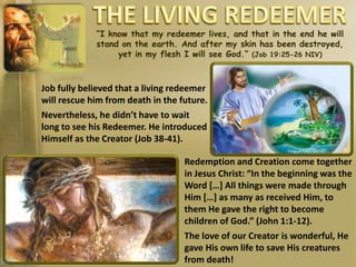 “I know that my redeemer lives, and that in the end he will
stand on the earth. And after my skin has been destroyed,
yet in my flesh I will see God.” (Job 19:25-26 NIV)
Job fully believed that a living redeemer
will rescue him from death in the future.
Nevertheless, he didn’t have to wait
long to see his Redeemer. He introduced
Himself as the Creator (Job 38-41).
Redemption and Creation come together
in Jesus Christ: “In the beginning was the
Word […] All things were made through
Him […] as many as received Him, to
them He gave the right to become
children of God.” (John 1:1-12).
The love of our Creator is wonderful, He
gave His own life to save His creatures
from death!
 