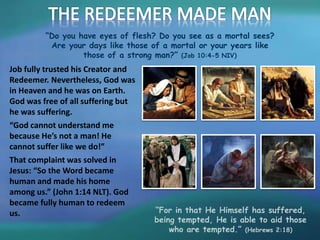 “Do you have eyes of flesh? Do you see as a mortal sees?
Are your days like those of a mortal or your years like
those of a strong man?” (Job 10:4-5 NIV)
Job fully trusted his Creator and
Redeemer. Nevertheless, God was
in Heaven and he was on Earth.
God was free of all suffering but
he was suffering.
“God cannot understand me
because He’s not a man! He
cannot suffer like we do!”
That complaint was solved in
Jesus: “So the Word became
human and made his home
among us.” (John 1:14 NLT). God
became fully human to redeem
us. “For in that He Himself has suffered,
being tempted, He is able to aid those
who are tempted.” (Hebrews 2:18)
 