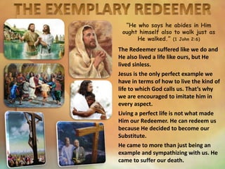 “He who says he abides in Him
ought himself also to walk just as
He walked.” (1 John 2:6)
The Redeemer suffered like we do and
He also lived a life like ours, but He
lived sinless.
Jesus is the only perfect example we
have in terms of how to live the kind of
life to which God calls us. That’s why
we are encouraged to imitate him in
every aspect.
Living a perfect life is not what made
Him our Redeemer. He can redeem us
because He decided to become our
Substitute.
He came to more than just being an
example and sympathizing with us. He
came to suffer our death.
 