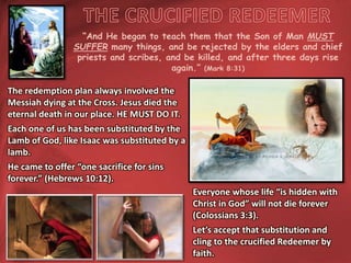 “And He began to teach them that the Son of Man MUST
SUFFER many things, and be rejected by the elders and chief
priests and scribes, and be killed, and after three days rise
again.” (Mark 8:31)
The redemption plan always involved the
Messiah dying at the Cross. Jesus died the
eternal death in our place. HE MUST DO IT.
Each one of us has been substituted by the
Lamb of God, like Isaac was substituted by a
lamb.
He came to offer “one sacrifice for sins
forever.” (Hebrews 10:12).
Everyone whose life “is hidden with
Christ in God” will not die forever
(Colossians 3:3).
Let’s accept that substitution and
cling to the crucified Redeemer by
faith.
 