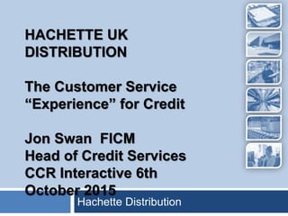 Hachette Distribution
HACHETTE UK
DISTRIBUTION
The Customer Service
“Experience” for Credit
Jon Swan FICM
Head of Credit Services
CCR Interactive 6th
October 2015
 