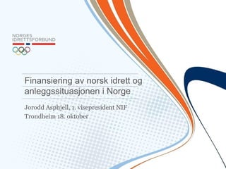 Jorodd Asphjell, 1. visepresident NIF 
Trondheim 18. oktober 
Finansiering av norsk idrett og anleggssituasjonen i Norge  