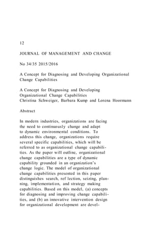 12
JOURNAL OF MANAGEMENT AND CHANGE
No 34/35 2015/2016
A Concept for Diagnosing and Developing Organizational
Change Capabilities
A Concept for Diagnosing and Developing
Organizational Change Capabilities
Christina Schweiger, Barbara Kump and Lorena Hoormann
Abstract
In modern industries, organizations are facing
the need to continuously change and adapt
to dynamic environmental conditions. To
address this change, organizations require
several specific capabilities, which will be
referred to as organizational change capabili-
ties. As the paper will outline, organizational
change capabilities are a type of dynamic
capability grounded in an organization’s
change logic. The model of organizational
change capabilities presented in this paper
distinguishes search, ref lection, seizing, plan-
ning, implementation, and strategy making
capabilities. Based on this model, (a) concepts
for diagnosing and improving change capabili-
ties, and (b) an innovative intervention design
for organizational development are devel-
 