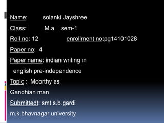 Name: solanki Jayshree 
Class: M.a sem-1 
Roll no: 12 enrollment no:pg14101028 
Paper no: 4 
Paper name: indian writing in 
english pre-independence 
Topic : Moorthy as 
Gandhian man 
Submittedt: smt s.b.gardi 
m.k.bhavnagar university 
 
