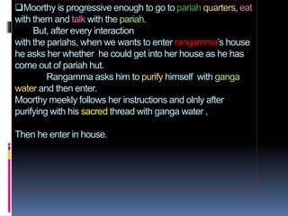 Moorthy is progressive enough to go to pariah quarters, eat 
with them and talk with the pariah. 
But, after every intera...
