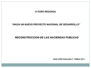 VI FORO REGIONAL “HACIA UN NUEVO PROYECTO NACIONAL DE DESARROLLO” RECONSTRUCCION DE LAS HACIENDAS PUBLICAS JUAN JOSE PAULLADA F., PUEBLA 2011. 