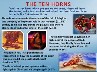 “And the ten horns which you saw on the beast, these will hate
the harlot, make her desolate and naked, eat her flesh and burn
her with fire.” (Revelation 17:16)
They initially support Babylon in her
fight against the people of God.
However, they finally detest her and
abandon her during the 5th and 6th
plagues (v. 16).
Those horns are seen in the context of the fall of Babylon,
and they play an important role in that moment (v. 16-17).
So they come into play during the plagues, and they’re
clearly identified as the kings of the earth (v. 18).
They punish her. That punishment is
represented by how the daughter of the priest
was punished if she prostituted herself
(Leviticus 21:9).
The three satanic powers persuade them to
fight against Christ and His people again (v. 17).
 