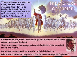 “These will make war with the
Lamb, and the Lamb will
overcome them, for He is
Lord of lords and King of
kings; and those who are with
Him are called, chosen, and
faithful.” (Revelation 17:14)
Just before the end, there’s a last call to get out of Babylon and to reject
getting the mark of the beast.
Those who accept this message and remain faithful to Christ are called,
chosen and faithful.
Our victory is guaranteed, because the Lamb is fighting for us.
Why is it so important to be pure and faithful to the message God’s given us?
 