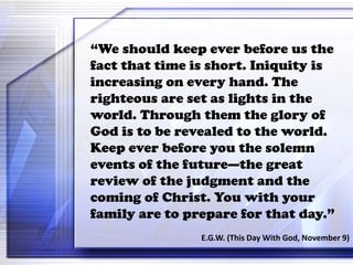 “We should keep ever before us the
fact that time is short. Iniquity is
increasing on every hand. The
righteous are set as lights in the
world. Through them the glory of
God is to be revealed to the world.
Keep ever before you the solemn
events of the future—the great
review of the judgment and the
coming of Christ. You with your
family are to prepare for that day.”
E.G.W. (This Day With God, November 9)
 