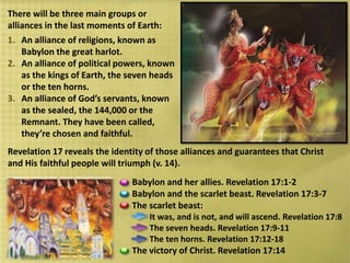 Babylon and her allies. Revelation 17:1-2
Babylon and the scarlet beast. Revelation 17:3-7
The scarlet beast:
It was, and is not, and will ascend. Revelation 17:8
The seven heads. Revelation 17:9-11
The ten horns. Revelation 17:12-18
The victory of Christ. Revelation 17:14
There will be three main groups or
alliances in the last moments of Earth:
1. An alliance of religions, known as
Babylon the great harlot.
2. An alliance of political powers, known
as the kings of Earth, the seven heads
or the ten horns.
3. An alliance of God’s servants, known
as the sealed, the 144,000 or the
Remnant. They have been called,
they’re chosen and faithful.
Revelation 17 reveals the identity of those alliances and guarantees that Christ
and His faithful people will triumph (v. 14).
 