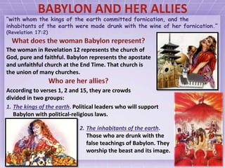 “with whom the kings of the earth committed fornication, and the
inhabitants of the earth were made drunk with the wine of her fornication.”
(Revelation 17:2)
The woman in Revelation 12 represents the church of
God, pure and faithful. Babylon represents the apostate
and unfaithful church at the End Time. That church is
the union of many churches.
According to verses 1, 2 and 15, they are crowds
divided in two groups:
2. The inhabitants of the earth.
Those who are drunk with the
false teachings of Babylon. They
worship the beast and its image.
1. The kings of the earth. Political leaders who will support
Babylon with political-religious laws.
 