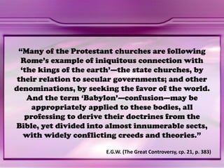 “Many of the Protestant churches are following
Rome’s example of iniquitous connection with
‘the kings of the earth’—the state churches, by
their relation to secular governments; and other
denominations, by seeking the favor of the world.
And the term ‘Babylon’—confusion—may be
appropriately applied to these bodies, all
professing to derive their doctrines from the
Bible, yet divided into almost innumerable sects,
with widely conflicting creeds and theories.”
E.G.W. (The Great Controversy, cp. 21, p. 383)
 