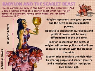 “So he carried me away in the Spirit into the wilderness. And
I saw a woman sitting on a scarlet beast which was full of
names of blasphemy, having seven heads and ten horns.”
(Revelation 17:3)
RELIGIOUSPOWER
POLITICALPOWER
Babylon represents a religious power,
and the beast represents political
powers.
Opposite to ancient times, religious and
political powers will be easily
differentiated at the End Time.
Babylon is seated on the beast, so
religion will control politics and will use
it again to get drunk with the blood of
the saints.
Babylon tries to replace the High Priest
by wearing purple and scarlet, jewelry
and a head plate with an inscription
(see Exodus 28).
 
