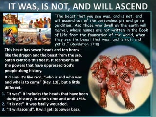 IT WAS, IS NOT, AND WILL ASCEND
“The beast that you saw was, and is not, and
will ascend out of the bottomless pit and go to
perdition. And those who dwell on the earth will
marvel, whose names are not written in the Book
of Life from the foundation of the world, when
they see the beast that was, and is not, and
yet is.” (Revelation 17:8)
This beast has seven heads and ten horns
like the dragon and the beast from the sea.
Satan controls this beast. It represents all
the powers that have oppressed God’s
people along history.
It claims it’s like God, “who is and who was
and who is to come” (Rev. 1:8), but a little
different:
1. “It was”. It includes the heads that have been
during history, in John’s time and until 1798.
2. “It is not”. It was fatally wounded.
3. “It will ascend”. It will get its power back.
 