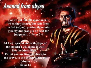 For if God did not spare angels
when they sinned, but sent them
to hell (abyss), putting them into
gloomy dungeons to be held for
judgment; 2 Peter 2.4
14 I will ascend above the tops of
the clouds; I will make myself
like the Most High."
15 But you are brought down to
the grave, to the depths of the pit
(abyss)
Isaias 14
 