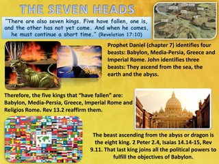 “There are also seven kings. Five have fallen, one is,
and the other has not yet come. And when he comes,
he must continue a short time.” (Revelation 17:10)
Prophet Daniel (chapter 7) identifies four
beasts: Babylon, Media-Persia, Greece and
Imperial Rome. John identifies three
beasts: They ascend from the sea, the
earth and the abyss.
Therefore, the five kings that “have fallen” are:
Babylon, Media-Persia, Greece, Imperial Rome and
Religios Rome. Rev 13.2 reaffirm them.
The beast ascending from the abyss or dragon is
the eight king. 2 Peter 2.4, Isaias 14.14-15, Rev
9.11. That last king joins all the political powers to
fulfill the objectives of Babylon.
 