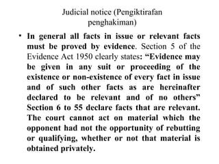 Judicial notice (Pengiktirafan
penghakiman)
• In general all facts in issue or relevant facts
must be proved by evidence. Section 5 of the
Evidence Act 1950 clearly states: “Evidence may
be given in any suit or proceeding of the
existence or non-existence of every fact in issue
and of such other facts as are hereinafter
declared to be relevant and of no others”
Section 6 to 55 declare facts that are relevant.
The court cannot act on material which the
opponent had not the opportunity of rebutting
or qualifying, whether or not that material is
obtained privately.
 