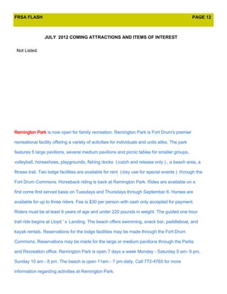 FRSA FLASH                                                                                         PAGE 12



                JULY 2012 COMING ATTRACTIONS AND ITEMS OF INTEREST

 Not Listed.




Remington Park is now open for family recreation. Remington Park is Fort Drum's premier

recreational facility offering a variety of activities for individuals and units alike. The park

features 5 large pavilions, several medium pavilions and picnic tables for smaller groups,

volleyball, horseshoes, playgrounds, fishing docks ( catch and release only ) , a beach area, a

fitness trail. Two lodge facilities are available for rent ( day use for special events ) through the

Fort Drum Commons. Horseback riding is back at Remington Park. Rides are available on a

first come first served basis on Tuesdays and Thursdays through September 6. Horses are

available for up to three riders. Fee is $30 per person with cash only accepted for payment.

Riders must be at least 8 years of age and under 220 pounds in weight. The guided one hour

trail ride begins at Lloyd ’ s Landing. The beach offers swimming, snack bar, paddleboat, and

kayak rentals. Reservations for the lodge facilities may be made through the Fort Drum

Commons. Reservations may be made for the large or medium pavilions through the Parks

and Recreation office. Remington Park is open 7 days a week Monday - Saturday 9 am- 9 pm,

Sunday 10 am - 8 pm. The beach is open 11am - 7 pm daily. Call 772-4765 for more

information regarding activities at Remington Park.
 