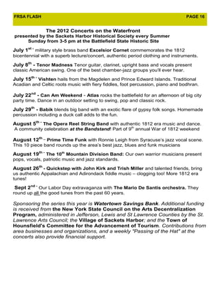 FRSA FLASH                                                                      PAGE 16


               The 2012 Concerts on the Waterfront
presented by the Sackets Harbor Historical Society every Summer
     Sunday from 3-5 pm at the Battlefield State Historic Site

July 1st - military style brass band Excelsior Cornet commemorates the 1812
bicentennial with a superb lecture/concert, authentic period clothing and instruments.

July 8th - Tenor Madness Tenor guitar, clarinet, upright bass and vocals present
classic American swing. One of the best chamber-jazz groups you’ll ever hear.

July 15th - Vishten hails from the Magdelen and Prince Edward Islands. Traditional
Acadian and Celtic roots music with fiery fiddles, foot percussion, piano and bodhran.

July 22nd - Can Am Weekend - Atlas rocks the battlefield for an afternoon of big city
party time. Dance in an outdoor setting to swing, pop and classic rock.

July 29th - Babik blends big band with an exotic flare of gypsy folk songs. Homemade
percussion including a duck call adds to the fun.

August 5th - The Opera Reel String Band with authentic 1812 era music and dance.
A community celebration at the Bandstand! Part of 9th annual War of 1812 weekend

August 12th _ Prime Time Funk with Ronnie Leigh from Syracuse’s jazz vocal scene.
This 10 piece band rounds up the area’s best jazz, blues and funk musicians

August 19th - The 10th Mountain Division Band: Our own warrior musicians present
pops, vocals, patriotic music and jazz standards.

August 26th - Quickstep with John Kirk and Trish Miller and talented friends, bring
us authentic Appalachian and Adirondack fiddle music – clogging too! More 1812 era
tunes!

Sept 2nd - Our Labor Day extravaganza with The Mario De Santis orchestra. They
round up all the good tunes from the past 60 years.

Sponsoring the series this year is Watertown Savings Bank. Additional funding
is received from the New York State Council on the Arts Decentralization
Program, administered in Jefferson, Lewis and St Lawrence Counties by the St.
Lawrence Arts Council; the Village of Sackets Harbor; and the Town of
Hounsfield's Committee for the Advancement of Tourism. Contributions from
area businesses and organizations, and a weekly "Passing of the Hat" at the
concerts also provide financial support.
 