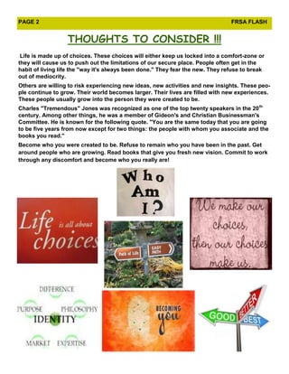 PAGE 2                                                                          FRSA FLASH


                  THOUGHTS TO CONSIDER !!!
 Life is made up of choices. These choices will either keep us locked into a comfort-zone or
they will cause us to push out the limitations of our secure place. People often get in the
habit of living life the "way it's always been done." They fear the new. They refuse to break
out of mediocrity.
Others are willing to risk experiencing new ideas, new activities and new insights. These peo-
ple continue to grow. Their world becomes larger. Their lives are filled with new experiences.
These people usually grow into the person they were created to be.
Charles "Tremendous" Jones was recognized as one of the top twenty speakers in the 20th
century. Among other things, he was a member of Gideon's and Christian Businessman's
Committee. He is known for the following quote. "You are the same today that you are going
to be five years from now except for two things: the people with whom you associate and the
books you read."
Become who you were created to be. Refuse to remain who you have been in the past. Get
around people who are growing. Read books that give you fresh new vision. Commit to work
through any discomfort and become who you really are!
 