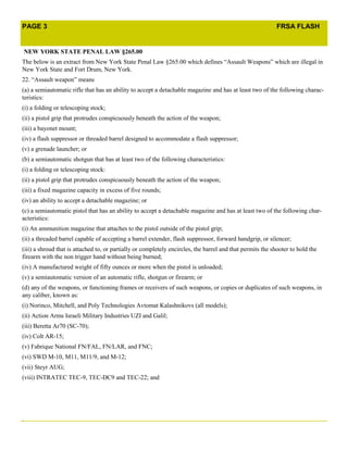 PAGE 3                                                                                                     FRSA FLASH


    NEW YORK STATE PENAL LAW §265.00
The below is an extract from New York State Penal Law §265.00 which defines “Assault Weapons” which are illegal in
New York State and Fort Drum, New York.
22. “Assault weapon” means
(a) a semiautomatic rifle that has an ability to accept a detachable magazine and has at least two of the following charac-
teristics:
(i) a folding or telescoping stock;
(ii) a pistol grip that protrudes conspicuously beneath the action of the weapon;
(iii) a bayonet mount;
(iv) a flash suppressor or threaded barrel designed to accommodate a flash suppressor;
(v) a grenade launcher; or
(b) a semiautomatic shotgun that has at least two of the following characteristics:
(i) a folding or telescoping stock:
(ii) a pistol grip that protrudes conspicuously beneath the action of the weapon;
(iii) a fixed magazine capacity in excess of five rounds;
(iv) an ability to accept a detachable magazine; or
(c) a semiautomatic pistol that has an ability to accept a detachable magazine and has at least two of the following char-
acteristics:
(i) An ammunition magazine that attaches to the pistol outside of the pistol grip;
(ii) a threaded barrel capable of accepting a barrel extender, flash suppressor, forward handgrip, or silencer;
(iii) a shroud that is attached to, or partially or completely encircles, the barrel and that permits the shooter to hold the
firearm with the non trigger hand without being burned;
(iv) A manufactured weight of fifty ounces or more when the pistol is unloaded;
(v) a semiautomatic version of an automatic rifle, shotgun or firearm; or
(d) any of the weapons, or functioning frames or receivers of such weapons, or copies or duplicates of such weapons, in
any caliber, known as:
(i) Norinco, Mitchell, and Poly Technologies Avtomat Kalashnikovs (all models);
(ii) Action Arms Israeli Military Industries UZI and Galil;
(iii) Beretta Ar70 (SC-70);
(iv) Colt AR-15;
(v) Fabrique National FN/FAL, FN/LAR, and FNC;
(vi) SWD M-10, M11, M11/9, and M-12;
(vii) Steyr AUG;
(viii) INTRATEC TEC-9, TEC-DC9 and TEC-22; and




.
 