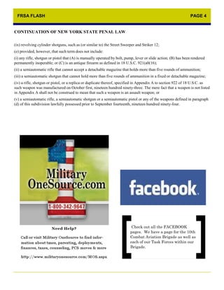 FRSA FLASH                                                                                                     PAGE 4


CONTINUATION OF NEW YORK STATE PENAL LAW

(ix) revolving cylinder shotguns, such as (or similar to) the Street Sweeper and Striker 12;
(e) provided, however, that such term does not include:
(i) any rifle, shotgun or pistol that (A) is manually operated by bolt, pump, lever or slide action; (B) has been rendered
permanently inoperable; or (C) is an antique firearm as defined in 18 U.S.C. 921(a0(16);
(ii) a semiautomatic rifle that cannot accept a detachable magazine that holds more than five rounds of ammunition;
(iii) a semiautomatic shotgun that cannot hold more than five rounds of ammunition in a fixed or detachable magazine;
(iv) a rifle, shotgun or pistol, or a replica or duplicate thereof, specified in Appendix A to section 922 of 18 U.S.C. as
such weapon was manufactured on October first, nineteen hundred ninety-three. The mere fact that a weapon is not listed
in Appendix A shall not be construed to mean that such a weapon is an assault weapon; or
(v) a semiautomatic rifle, a semiautomatic shotgun or a semiautomatic pistol or any of the weapons defined in paragraph
(d) of this subdivision lawfully possessed prior to September fourteenth, nineteen hundred ninety-four.




                                                                           Check out all the FACEBOOK
                                                                          pages. We have a page for the 10th
                                                                          Combat Aviation Brigade as well as
                                                                          each of our Task Forces within our
                                                                          Brigade.
 