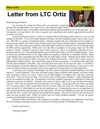 FRSA FLASH                                                                                          PAGE 6



 Letter from LTC Ortiz
Mountain Eagle Families,
         Let me begin by saying that Diana and I are extremely excited and
blessed with the opportunity to be a part of you - the Mountain Eagle Family.
You all are, and have been, an incredible team that has endured and accomplished a lot in this past year. As a
Commander, I can say that we, the Army, recognize your commitment and sincerely appreciate the sacrifices
you make every day.
         As the new Mountain Eagle 6, I think it is important that the first thing I share with you is my view and
strategy for the FRG. To me, the Family Readiness Group is the most important means I have to take care of
you. The FRG is a group of exceptional family volunteers teamed with unit commanders for the purpose of
increasing your ability to be ready to deal with the tough Army lifestyle through support, information and rela-
tionships. My initial impressions about the Mountain Eagle Families are that there are mixed feelings about
the FRG and the organization. While some view that there is goodness in the group, many view the FRG
groups as “clicky,” “political” and of no value to their own lives. This is not surprising, especially in an or-
ganization that has over 350 immediate families and over 800 total Soldiers, all with extended families. I want
to clarify that extended families to our single Soldiers are equally as important as immediate families. Many
single Soldiers have a perception that the FRG does not really apply to them. Nothing can be further from the
truth. I firmly believe that the FRG is here for ALL Soldiers and Families. That is why I make a point of
highlighting extended families. My responsibility against all these perceptions is to eliminate them and estab-
lish trust and confidence in the FRG. My vision has three focus areas for the next two years: to establish a
Family Readiness Group that effectively improves our Families readiness and resiliency, to earn trust as a key
source of support during any emergency and to earn a reputation for great family care and compassion.
         To get there, my Company Commanders will fully commit to placing command emphasis on the final
objective – Family Readiness. First, they will build a team of great volunteers that, together, will lead a delib-
erate campaign to achieve our vision. Success for all FRGs happens at company level. But they cannot get
there alone. They will need your help. You are the source of those great volunteers. I fully understand that
not all can volunteer but many can. Volunteerism is the most valuable component of establishing an FRG and
ultimately caring for our families. Secondly, they need to be able to talk to all of you and share information
with you. This is the second most critical component of our strategy. Connecting with you (it does not matter
if it’s in person, phone, email, social media, etc) lets us know what your needs are, what support you need,
what we need to fix, what family services we can coordinate, etc. Connecting also serves as an opportunity to
share critical information and awareness of the organization. We also will establish processes and systems that
describe the “how” to deal with expected and unexpected situations. We will also exercise those processes to
make sure they actually work. Finally, we need to get your honest feedback regularly. You are our quality
assurance and ultimately the measure of success.
         I honestly believe that Family is the strength of our Soldiers. Diana and I are committed to this belief.
We look forward to meeting everyone as we settle into Fort Drum and the 10th Mountain Division.

       Freedom and Liberty!

       “Mountain Eagle 6”
 