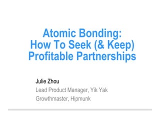 Julie Zhou
Lead Product Manager, Yik Yak
Growthmaster, Hipmunk
Atomic Bonding:
How To Seek (& Keep)
Profitable Partnerships
 