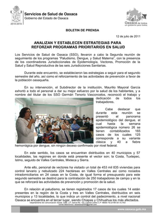 BOLETIN DE PRENSA
12 de julio de 2011
ANALIZAN Y ESTABLECEN ESTRATEGIAS PARA
REFORZAR PROGRAMAS PRIORITARIOS EN SALUD
Los Servicios de Salud de Oaxaca (SSO), llevaron a cabo la Segunda reunión de
seguimiento de los programas “Paludismo, Dengue, y Salud Materna”, con la presencia
de los coordinadores Jurisdiccionales de Epidemiología, Vectores, Promoción de la
Salud y Salud Reproductiva de las seis Jurisdicciones Sanitarias.
Durante este encuentro, se establecieron las estrategias a seguir para el segundo
semestre del año, así como el reforzamiento de las actividades de prevención a favor de
la población oaxaqueña.
En su intervención, el Subdirector de la institución, Maurilio Mayoral García
exhortó a todo el personal a dar su mejor esfuerzo por la salud de los habitantes, y a
nombre del titular de los SSO Germán Tenorio Vasconcelos, reconoció el trabajo y
dedicación de todos los
trabajadores.
Cabe destacar que
durante esta reunión se
presentó el panorama
epidemiológico del dengue, el
cual hasta la semana
epidemiológica número 26 se
tienen contabilizados 165
casos de los cuales 125
corresponde a su variante
clásica y 40 a fiebre
hemorrágica por dengue, sin ningún deceso confirmado por nivel federal.
En este sentido, los casos se encuentran distribuidos en 40 municipios y 57
localidades, las regiones en donde está presente el vector son; la Costa, Tuxtepec,
Istmo, seguido de Valles Centrales, Mixteca y Sierra.
Ante ello, personal de vectores ha visitado un total de 453 mil 835 viviendas para
control larvario y nebulizado 224 hectáreas en Valles Centrales así como rociados
intradomiciliarios en 24 casas en la Costa, de igual forma el presupuesto para este
segundo semestre se destinó para la contratación de 250 trabajadores de campo y en la
que se reforzará las actividades de prevención y promoción de la salud.
En relación al paludismo, se tienen registrados 17 casos de los cuales 14 están
presentes en la región de la Costa y tres en Valles Centrales, distribuidos en seis
municipios y 13 localidades, lo que indica un control del padecimiento, a nivel nacional
Oaxaca se encuentra en el tercer lugar, siendo Chiapas y Chihuahua los más afectados.
Departamento de Comunicación Social, Calle: J.P. García No. 103, Colonia Centro C.P. 68000 Tel.(01951)51 6 2163
correo electrónico: ssoaxaca2005@gmail.com
 