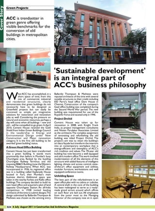 Cover Story

Green Projects

ACC is trendsetter in
green genre offering
visible benchmarks for the
conversion of old
buildings in metropolitan
cities.

W

hat ACC has accomplished, in a
short space of time, from this
mix of commercial, industrial
and residential structures, clearly
demonstrates that green buildings do not
necessarily have to be designed as
Greenfield projects but can easily be
conceived as simple yet imaginative
solutions for restoration and renovation
jobs as well. Considering the pressure on
natural and economic resources, perhaps a
day will come when all buildings – new and
old – will be compelled to go green. In April
2010, Cement House received the Gold
Shield from Indian Green Buildings Council
in the Leadership in Energy and
Environmental Design under New
Construction and Major renovation
category. It is the first old building to be
awarded 'green building' status.
A Green Head Office Building
Cement House has just been transformed
into a green building. It stands more
prominently than before in Mumbai's busy
Churchgate area, flanked by the bustling
Churchgate Railway Terminus and the
imposing BB&CI Building (now the Western
Railway Headquarters). When ACC was
incorporated in 1936, its registered office
was in a building called Esplanade House
located in Fort, then Mumbai's main
business district. Additional space was
taken in the nearby Forbes and Rallis office
buildings.The company decided to build its
own head office and acquired a plot of land
opposite Churchgate Station. An all-India
competition in 1938 invited leading
architects of the time to submit designs.The
design submitted by Ballardie Thompson &
Mathews was chosen as the winning entry.

'Sustainable development'
is an integral part of
ACC’s business philosophy
Ballardie Thompson & Mathews were
reputed architects of the time with several
notable structures to their credit including
EID Parry's head office Dare House in
Chennai, Construction of the company's
head office building was completed during
the Second World War period. The new
building was requisitioned for use of the
Royal Air Force and vacated only in 1946.
Project Orchid
Cement House was taken up for
renovation in 2008, with Knight Frank
India, as project management consultants
and Niteen Parulekar Associates Limited
as the architects. The complex assignment
of renovating and refurbishing the old
building was titled Project Orchid. The
project's aim was to retain the building's
art deco façade but transform the interiors
into an contemporary workplace that is
energy-efficient and exemplary of ACC's
rich tradition and values. The 70-year old
building has now become a well equipped
and ultra modern office.This work involved
modernization of all the elements of this
structure with added features of intelligent
lighting, climate and access control, stateof-the-art office equipment and utilities,
modular furniture, workstations and well
equipped conference rooms.
Unfolding Space
The best part of the refurbishment is an
open office plan with no cabins or cubicles.
A central shaft in the core of the building
has been redesigned to serve as a readymade grand atrium around which offices
on each floor are laid out. All employees
from the junior most to the Managing
Director of the company now sit in open

024 » July -August 2011 » Construction And Architecture Magazine

 