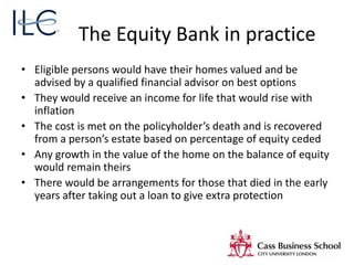 The Equity Bank in practice
• Eligible persons would have their homes valued and be
advised by a qualified financial advisor on best options
• They would receive an income for life that would rise with
inflation
• The cost is met on the policyholder’s death and is recovered
from a person’s estate based on percentage of equity ceded
• Any growth in the value of the home on the balance of equity
would remain theirs
• There would be arrangements for those that died in the early
years after taking out a loan to give extra protection
 