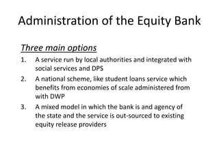 Administration of the Equity Bank
Three main options
1. A service run by local authorities and integrated with
social services and DPS
2. A national scheme, like student loans service which
benefits from economies of scale administered from
with DWP
3. A mixed model in which the bank is and agency of
the state and the service is out-sourced to existing
equity release providers
 