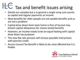 Tax and benefit issues arising
• Details are complex but a in general a single lump sum counts
as capital and regular payments as income
• Most benefits for older people are not taxable benefits and so
are not a problem
• Capital draw down from main home is free of tax but may
breach capital allowances for means tested benefits
• However, an income needs to be on equal footing with capital
draw down tax purposes
• The new flat rate pension will remove possible interactions
with pension credit
• Access Council Tax Benefit is likely to be most affected but it is
fixable
 
