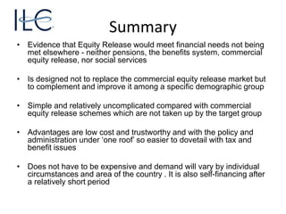 Summary
• Evidence that Equity Release would meet financial needs not being
met elsewhere - neither pensions, the benefits system, commercial
equity release, nor social services
• Is designed not to replace the commercial equity release market but
to complement and improve it among a specific demographic group
• Simple and relatively uncomplicated compared with commercial
equity release schemes which are not taken up by the target group
• Advantages are low cost and trustworthy and with the policy and
administration under ‘one roof’ so easier to dovetail with tax and
benefit issues
• Does not have to be expensive and demand will vary by individual
circumstances and area of the country . It is also self-financing after
a relatively short period
 