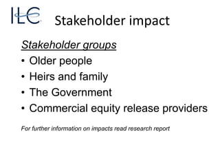 Stakeholder impact
Stakeholder groups
• Older people
• Heirs and family
• The Government
• Commercial equity release providers
For further information on impacts read research report
 