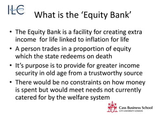 What is the ‘Equity Bank’
• The Equity Bank is a facility for creating extra
income for life linked to inflation for life
• A person trades in a proportion of equity
which the state redeems on death
• It’s purpose is to provide for greater income
security in old age from a trustworthy source
• There would be no constraints on how money
is spent but would meet needs not currently
catered for by the welfare system
 