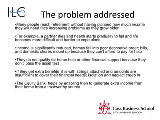The problem addressed
•Many people reach retirement without having planned how much income
they will need face increasing problems as they grow older
•For example, a partner dies and health starts gradually to fail and life
becomes more difficult and harder to cope alone
•Income is significantly reduced, homes fall into poor decorative order; bills,
and domestic chores mount up because they can’t afford to pay for help
•They do not qualify for home help or other financial support because they
don’t’ pass the asset test
•If they get extra benefits it is with strings attached and amounts are
insufficient to cover their financial needs; Isolation and neglect creep in
•The Equity Bank helps by enabling then to generate extra income from
their home from a trustworthy source
7
 