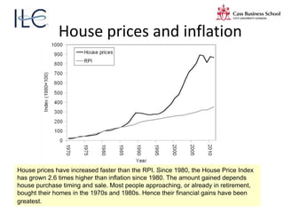 House prices and inflation
House prices have increased faster than the RPI. Since 1980, the House Price Index
has grown 2.6 times higher than inflation since 1980. The amount gained depends
house purchase timing and sale. Most people approaching, or already in retirement,
bought their homes in the 1970s and 1980s. Hence their financial gains have been
greatest.
 